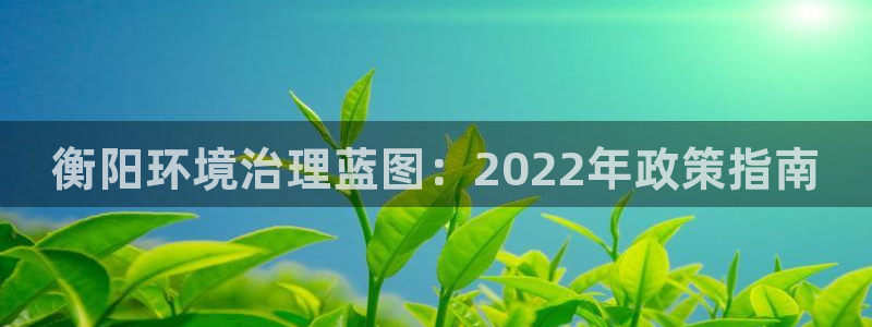 凯发就来凯发天生赢家一触即发|衡阳环境治理蓝图：2022年政策指南